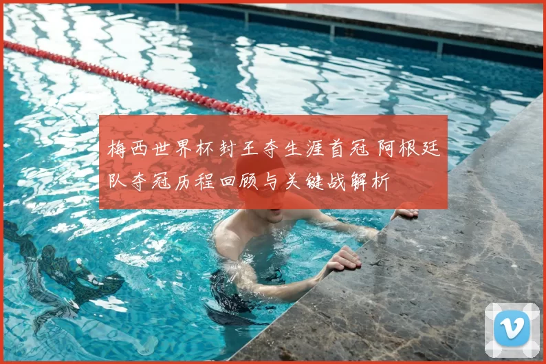梅西世界杯封王夺生涯首冠 阿根廷队夺冠历程回顾与关键战解析