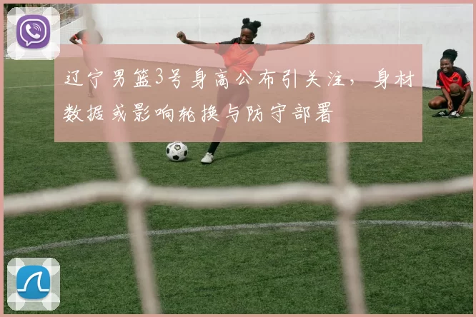 辽宁男篮3号身高公布引关注，身材数据或影响轮换与防守部署