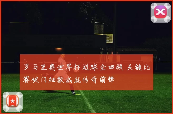 罗马里奥世界杯进球全回顾 关键比赛破门细数成就传奇前锋