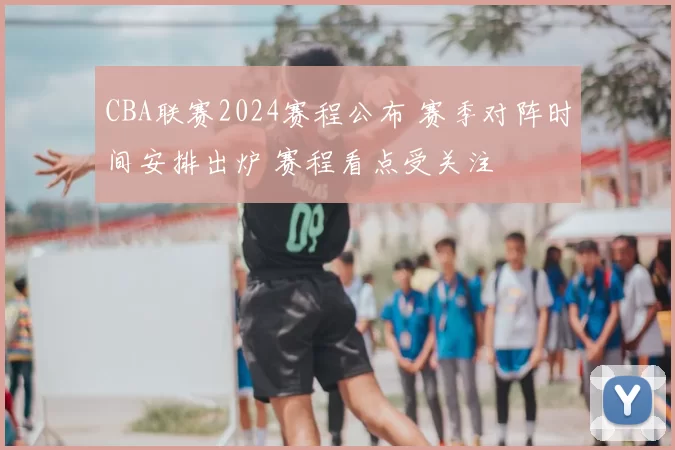 CBA联赛2024赛程公布 赛季对阵时间安排出炉 赛程看点受关注