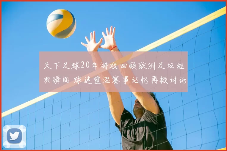 天下足球20年游戏回顾欧洲足坛经典瞬间 球迷重温赛事记忆再掀讨论热潮