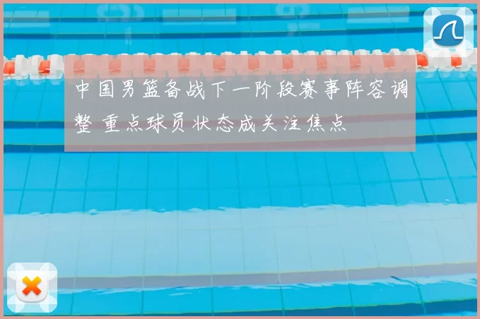 中国男篮备战下一阶段赛事阵容调整 重点球员状态成关注焦点