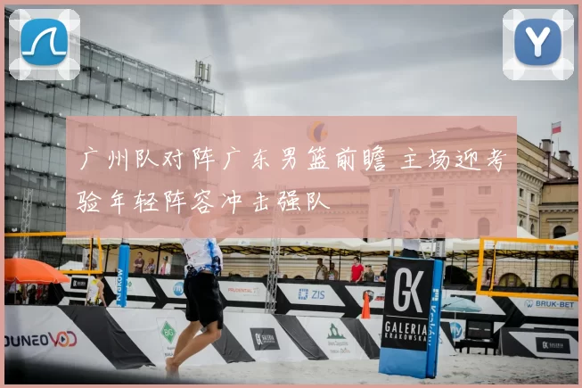 广州队对阵广东男篮前瞻 主场迎考验年轻阵容冲击强队