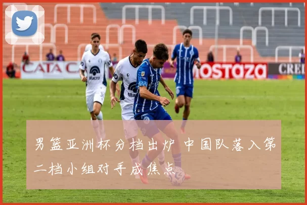 男篮亚洲杯分档出炉 中国队落入第二档小组对手成焦点