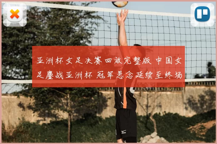 亚洲杯女足决赛回放完整版 中国女足鏖战亚洲杯 冠军悬念延续至终场