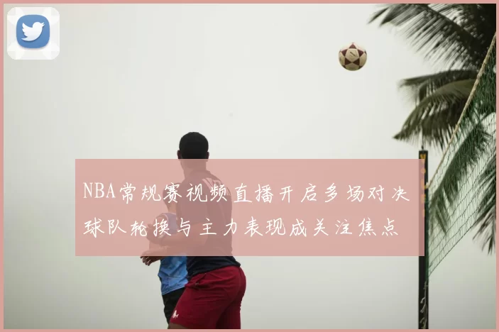 NBA常规赛视频直播开启多场对决 球队轮换与主力表现成关注焦点
