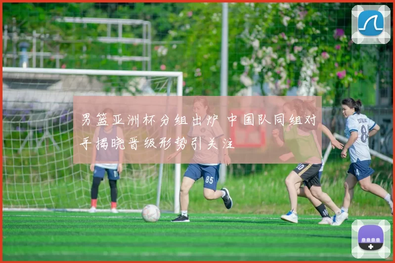男篮亚洲杯分组出炉 中国队同组对手揭晓晋级形势引关注