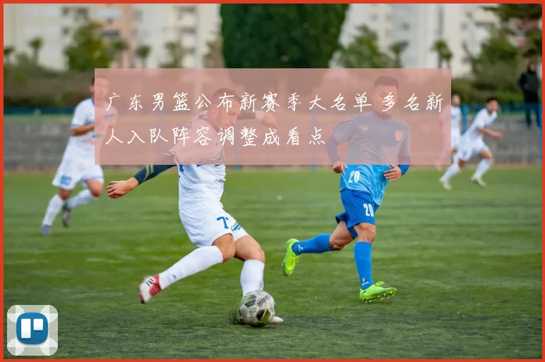 广东男篮公布新赛季大名单 多名新人入队阵容调整成看点
