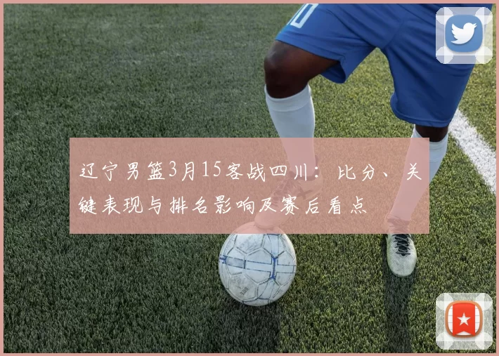 辽宁男篮3月15客战四川：比分、关键表现与排名影响及赛后看点