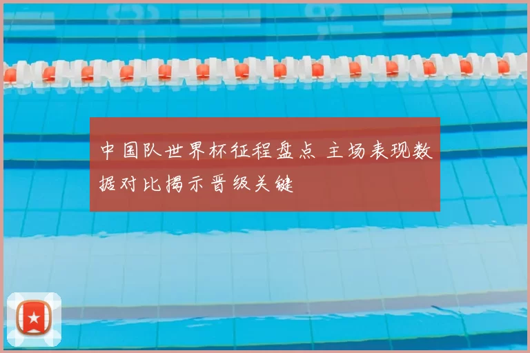 中国队世界杯征程盘点 主场表现数据对比揭示晋级关键
