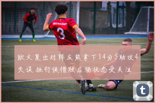 欧文复出对阵灰熊拿下14分5助攻4失误 独行侠惜败后场状态受关注