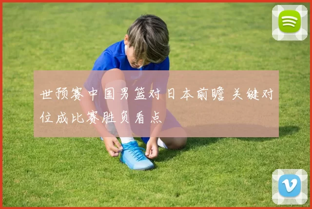 世预赛中国男篮对日本前瞻 关键对位成比赛胜负看点