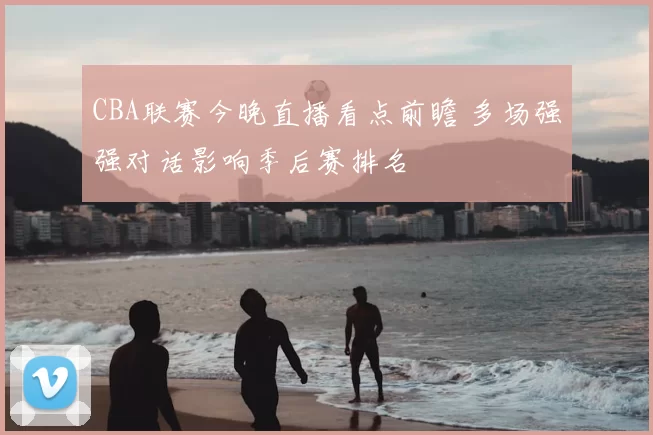 CBA联赛今晚直播看点前瞻 多场强强对话影响季后赛排名