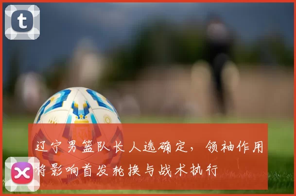 辽宁男篮队长人选确定，领袖作用将影响首发轮换与战术执行