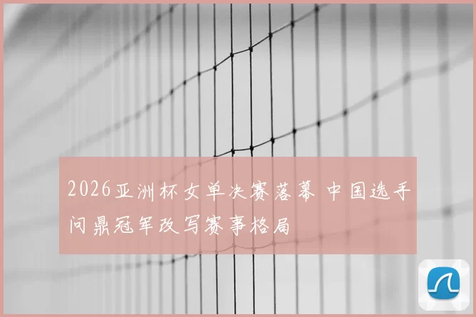 2026亚洲杯女单决赛落幕 中国选手问鼎冠军改写赛事格局