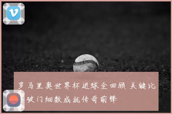 罗马里奥世界杯进球全回顾 关键比赛破门细数成就传奇前锋