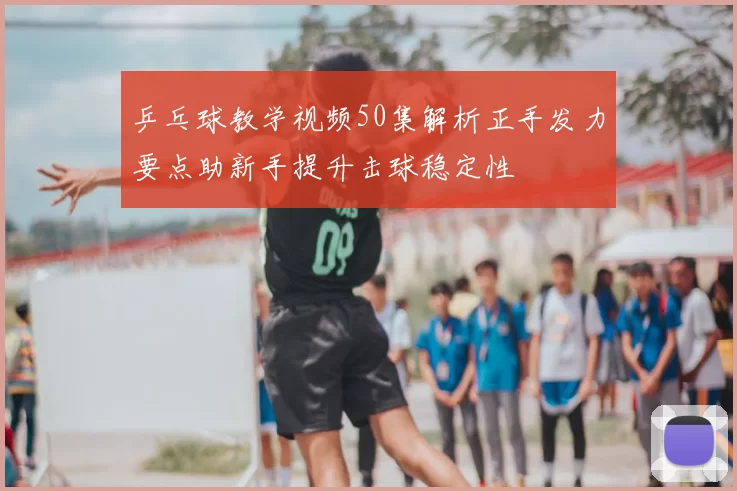 乒乓球教学视频50集解析正手发力要点助新手提升击球稳定性