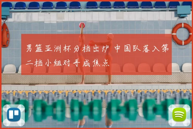 男篮亚洲杯分档出炉 中国队落入第二档小组对手成焦点