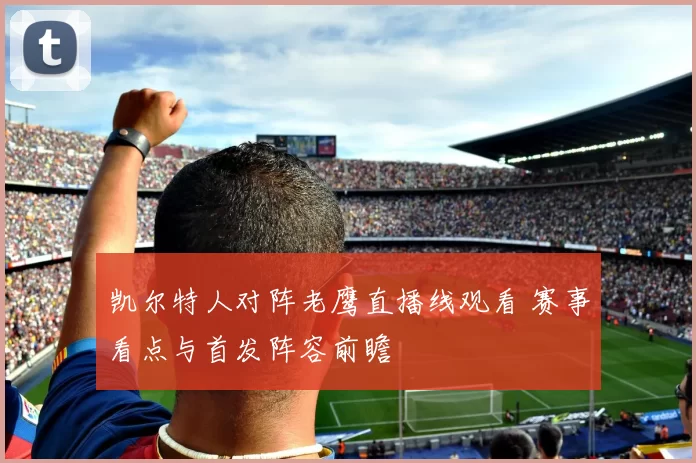 凯尔特人对阵老鹰直播线观看 赛事看点与首发阵容前瞻
