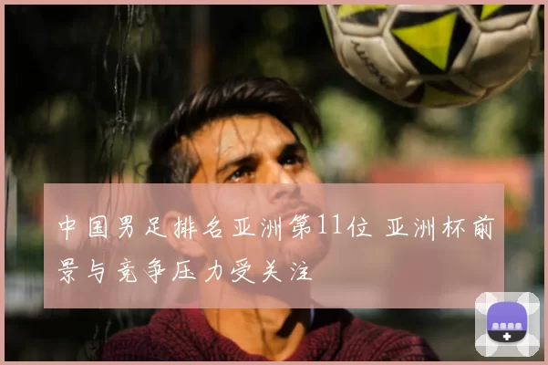 中国男足排名亚洲第11位 亚洲杯前景与竞争压力受关注