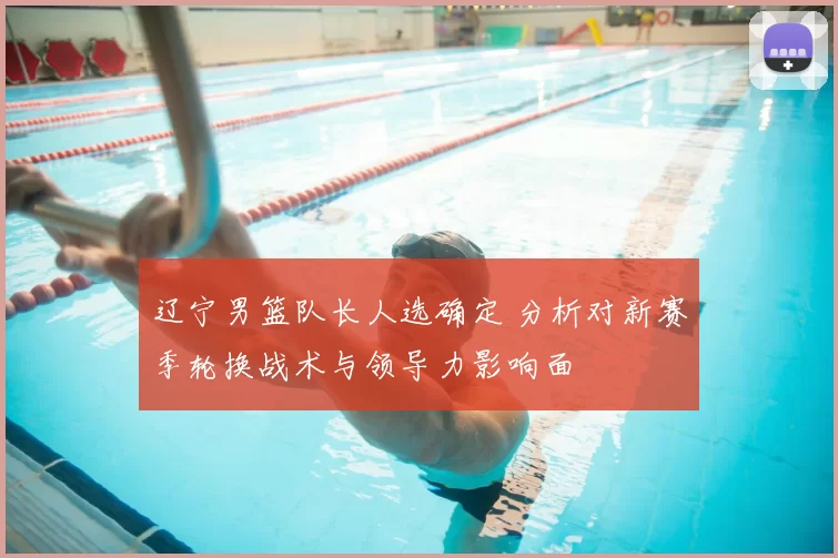辽宁男篮队长人选确定 分析对新赛季轮换战术与领导力影响面