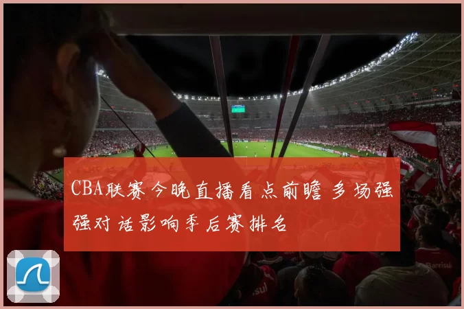 CBA联赛今晚直播看点前瞻 多场强强对话影响季后赛排名