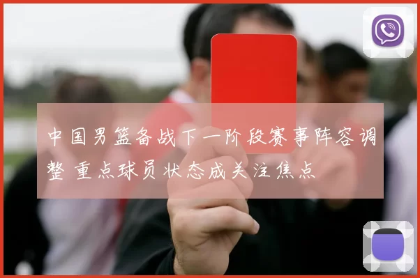 中国男篮备战下一阶段赛事阵容调整 重点球员状态成关注焦点