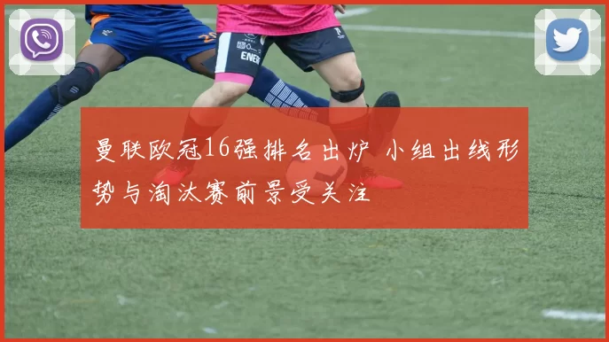 曼联欧冠16强排名出炉 小组出线形势与淘汰赛前景受关注