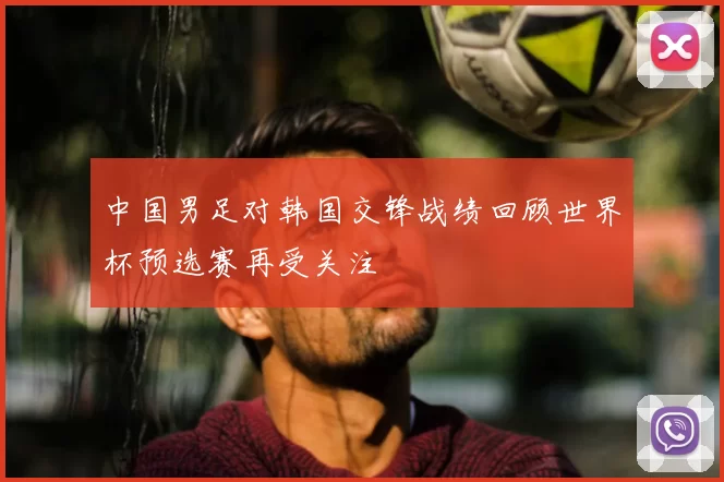 中国男足对韩国交锋战绩回顾世界杯预选赛再受关注
