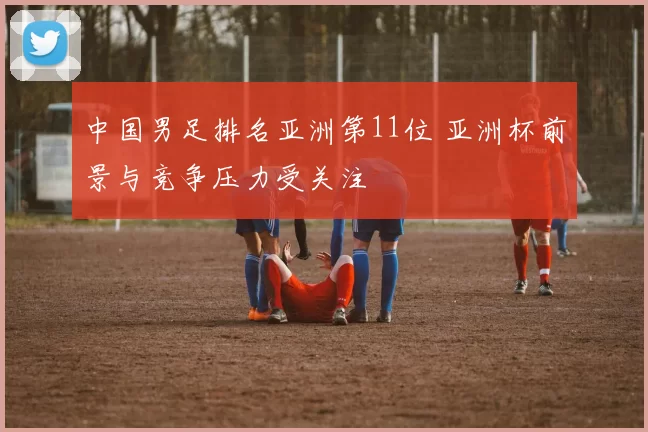中国男足排名亚洲第11位 亚洲杯前景与竞争压力受关注