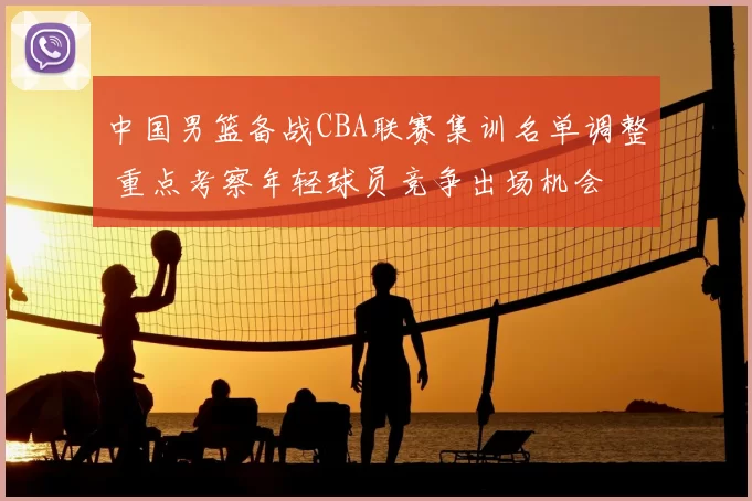 中国男篮备战CBA联赛集训名单调整 重点考察年轻球员竞争出场机会